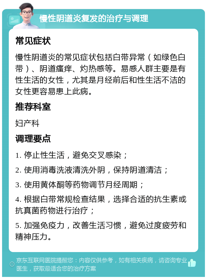 慢性阴道炎复发的治疗与调理 常见症状 慢性阴道炎的常见症状包括白带异常（如绿色白带）、阴道瘙痒、灼热感等。易感人群主要是有性生活的女性，尤其是月经前后和性生活不洁的女性更容易患上此病。 推荐科室 妇产科 调理要点 1. 停止性生活，避免交叉感染； 2. 使用消毒洗液清洗外阴，保持阴道清洁； 3. 使用黄体酮等药物调节月经周期； 4. 根据白带常规检查结果，选择合适的抗生素或抗真菌药物进行治疗； 5. 加强免疫力，改善生活习惯，避免过度疲劳和精神压力。