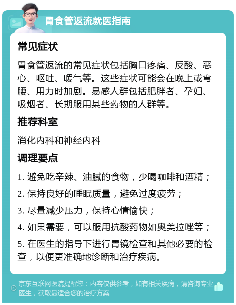 胃食管返流就医指南 常见症状 胃食管返流的常见症状包括胸口疼痛、反酸、恶心、呕吐、嗳气等。这些症状可能会在晚上或弯腰、用力时加剧。易感人群包括肥胖者、孕妇、吸烟者、长期服用某些药物的人群等。 推荐科室 消化内科和神经内科 调理要点 1. 避免吃辛辣、油腻的食物，少喝咖啡和酒精； 2. 保持良好的睡眠质量，避免过度疲劳； 3. 尽量减少压力，保持心情愉快； 4. 如果需要，可以服用抗酸药物如奥美拉唑等； 5. 在医生的指导下进行胃镜检查和其他必要的检查，以便更准确地诊断和治疗疾病。