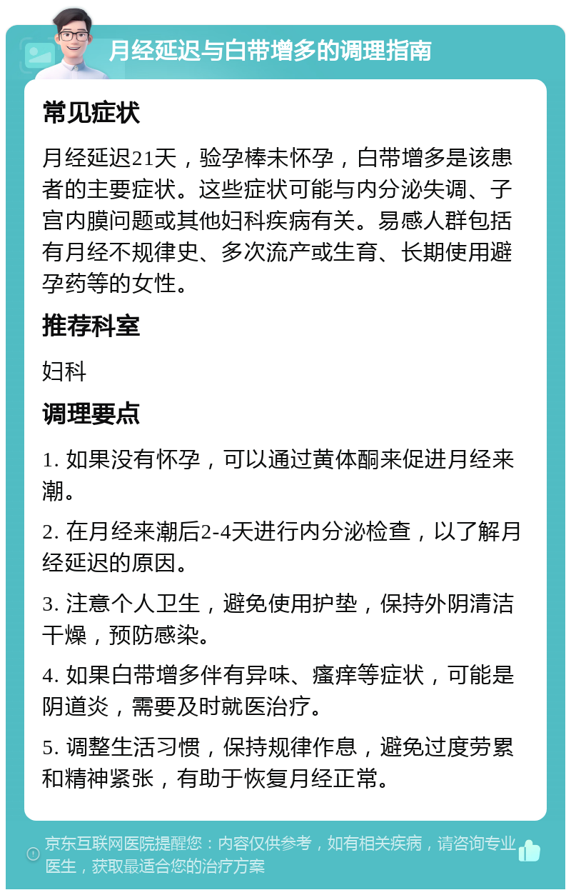 月经延迟与白带增多的调理指南 常见症状 月经延迟21天，验孕棒未怀孕，白带增多是该患者的主要症状。这些症状可能与内分泌失调、子宫内膜问题或其他妇科疾病有关。易感人群包括有月经不规律史、多次流产或生育、长期使用避孕药等的女性。 推荐科室 妇科 调理要点 1. 如果没有怀孕，可以通过黄体酮来促进月经来潮。 2. 在月经来潮后2-4天进行内分泌检查，以了解月经延迟的原因。 3. 注意个人卫生，避免使用护垫，保持外阴清洁干燥，预防感染。 4. 如果白带增多伴有异味、瘙痒等症状，可能是阴道炎，需要及时就医治疗。 5. 调整生活习惯，保持规律作息，避免过度劳累和精神紧张，有助于恢复月经正常。