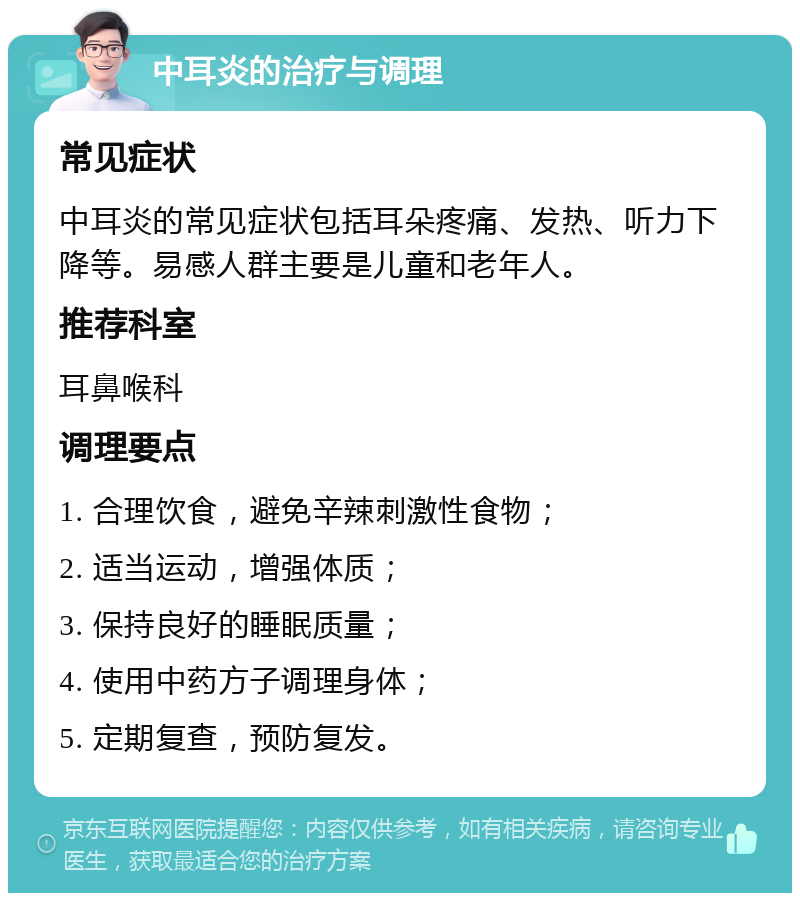 中耳炎的治疗与调理 常见症状 中耳炎的常见症状包括耳朵疼痛、发热、听力下降等。易感人群主要是儿童和老年人。 推荐科室 耳鼻喉科 调理要点 1. 合理饮食，避免辛辣刺激性食物； 2. 适当运动，增强体质； 3. 保持良好的睡眠质量； 4. 使用中药方子调理身体； 5. 定期复查，预防复发。