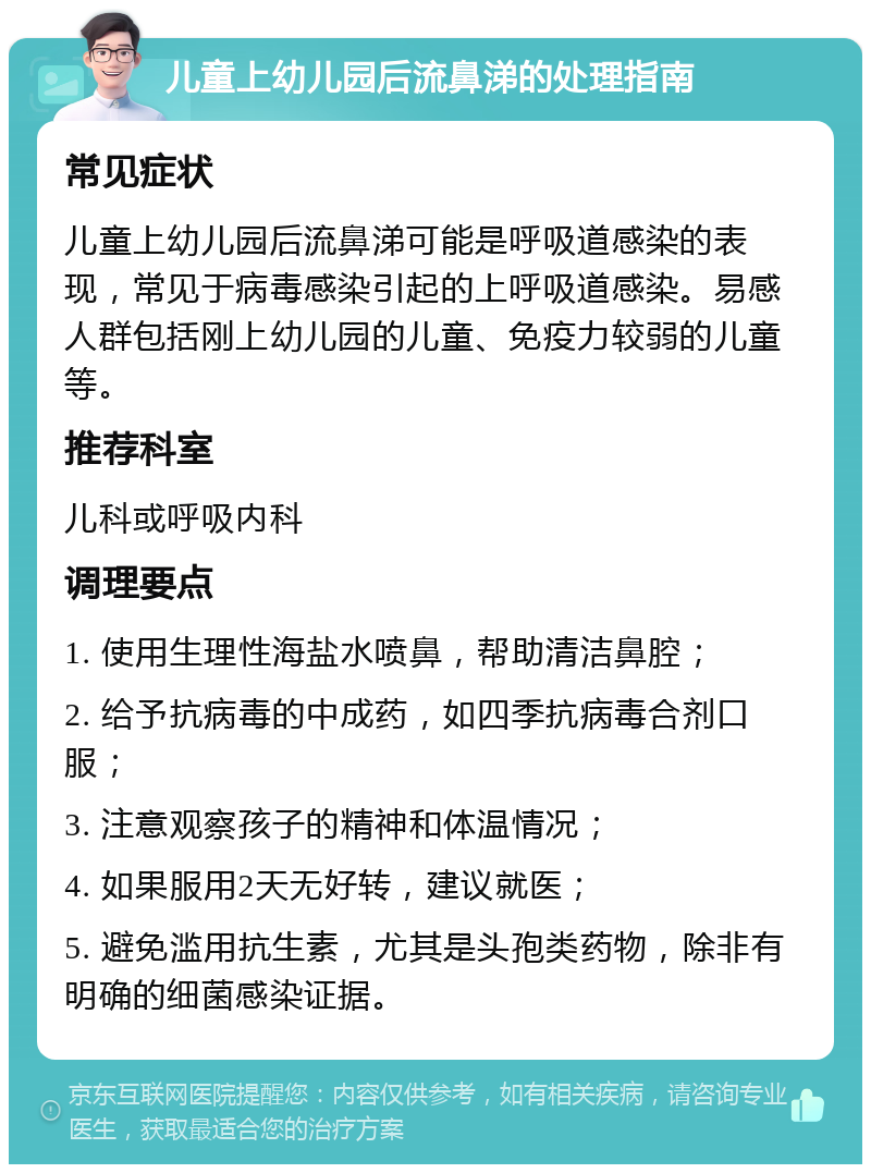 儿童上幼儿园后流鼻涕的处理指南 常见症状 儿童上幼儿园后流鼻涕可能是呼吸道感染的表现，常见于病毒感染引起的上呼吸道感染。易感人群包括刚上幼儿园的儿童、免疫力较弱的儿童等。 推荐科室 儿科或呼吸内科 调理要点 1. 使用生理性海盐水喷鼻，帮助清洁鼻腔； 2. 给予抗病毒的中成药，如四季抗病毒合剂口服； 3. 注意观察孩子的精神和体温情况； 4. 如果服用2天无好转，建议就医； 5. 避免滥用抗生素，尤其是头孢类药物，除非有明确的细菌感染证据。