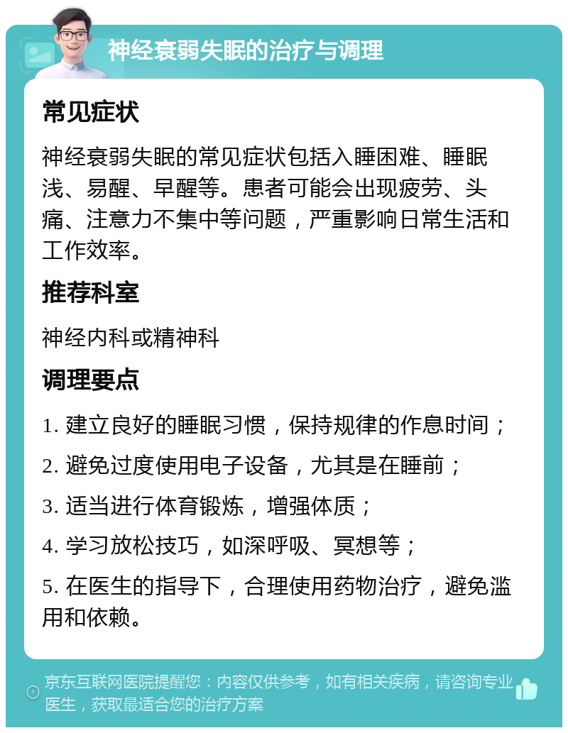 神经衰弱失眠的治疗与调理 常见症状 神经衰弱失眠的常见症状包括入睡困难、睡眠浅、易醒、早醒等。患者可能会出现疲劳、头痛、注意力不集中等问题，严重影响日常生活和工作效率。 推荐科室 神经内科或精神科 调理要点 1. 建立良好的睡眠习惯，保持规律的作息时间； 2. 避免过度使用电子设备，尤其是在睡前； 3. 适当进行体育锻炼，增强体质； 4. 学习放松技巧，如深呼吸、冥想等； 5. 在医生的指导下，合理使用药物治疗，避免滥用和依赖。