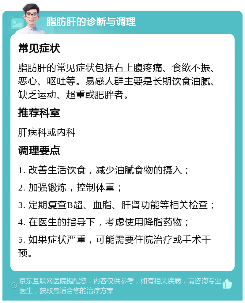 脂肪肝的诊断与调理 常见症状 脂肪肝的常见症状包括右上腹疼痛、食欲不振、恶心、呕吐等。易感人群主要是长期饮食油腻、缺乏运动、超重或肥胖者。 推荐科室 肝病科或内科 调理要点 1. 改善生活饮食，减少油腻食物的摄入； 2. 加强锻炼，控制体重； 3. 定期复查B超、血脂、肝肾功能等相关检查； 4. 在医生的指导下，考虑使用降脂药物； 5. 如果症状严重，可能需要住院治疗或手术干预。