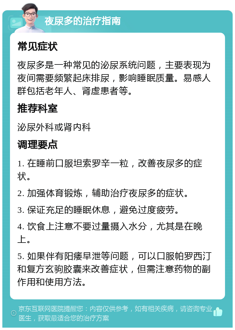 夜尿多的治疗指南 常见症状 夜尿多是一种常见的泌尿系统问题，主要表现为夜间需要频繁起床排尿，影响睡眠质量。易感人群包括老年人、肾虚患者等。 推荐科室 泌尿外科或肾内科 调理要点 1. 在睡前口服坦索罗辛一粒，改善夜尿多的症状。 2. 加强体育锻炼，辅助治疗夜尿多的症状。 3. 保证充足的睡眠休息，避免过度疲劳。 4. 饮食上注意不要过量摄入水分，尤其是在晚上。 5. 如果伴有阳痿早泄等问题，可以口服帕罗西汀和复方玄驹胶囊来改善症状，但需注意药物的副作用和使用方法。