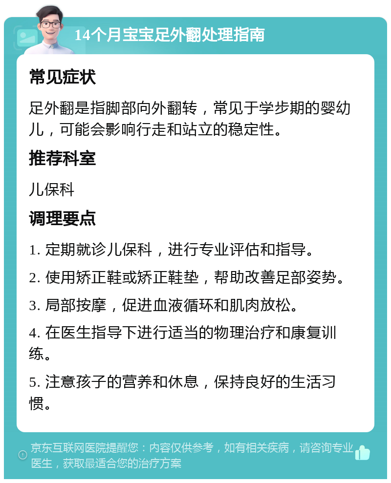 14个月宝宝足外翻处理指南 常见症状 足外翻是指脚部向外翻转，常见于学步期的婴幼儿，可能会影响行走和站立的稳定性。 推荐科室 儿保科 调理要点 1. 定期就诊儿保科，进行专业评估和指导。 2. 使用矫正鞋或矫正鞋垫，帮助改善足部姿势。 3. 局部按摩，促进血液循环和肌肉放松。 4. 在医生指导下进行适当的物理治疗和康复训练。 5. 注意孩子的营养和休息，保持良好的生活习惯。