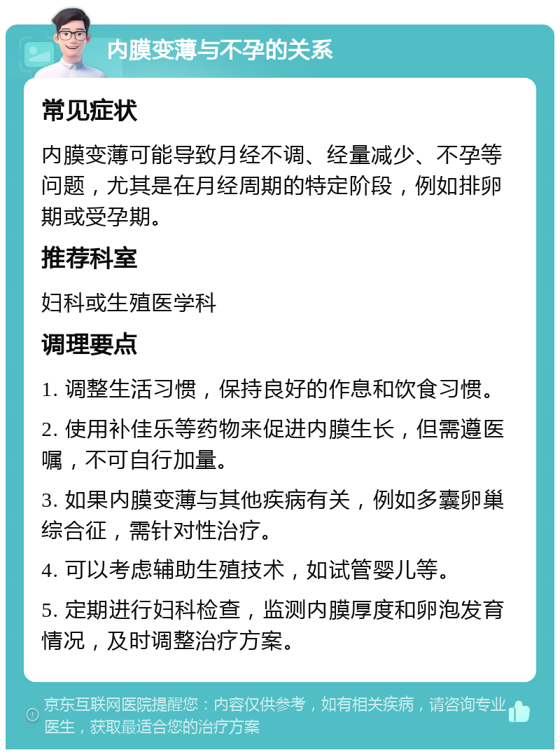 内膜变薄与不孕的关系 常见症状 内膜变薄可能导致月经不调、经量减少、不孕等问题，尤其是在月经周期的特定阶段，例如排卵期或受孕期。 推荐科室 妇科或生殖医学科 调理要点 1. 调整生活习惯，保持良好的作息和饮食习惯。 2. 使用补佳乐等药物来促进内膜生长，但需遵医嘱，不可自行加量。 3. 如果内膜变薄与其他疾病有关，例如多囊卵巢综合征，需针对性治疗。 4. 可以考虑辅助生殖技术，如试管婴儿等。 5. 定期进行妇科检查，监测内膜厚度和卵泡发育情况，及时调整治疗方案。