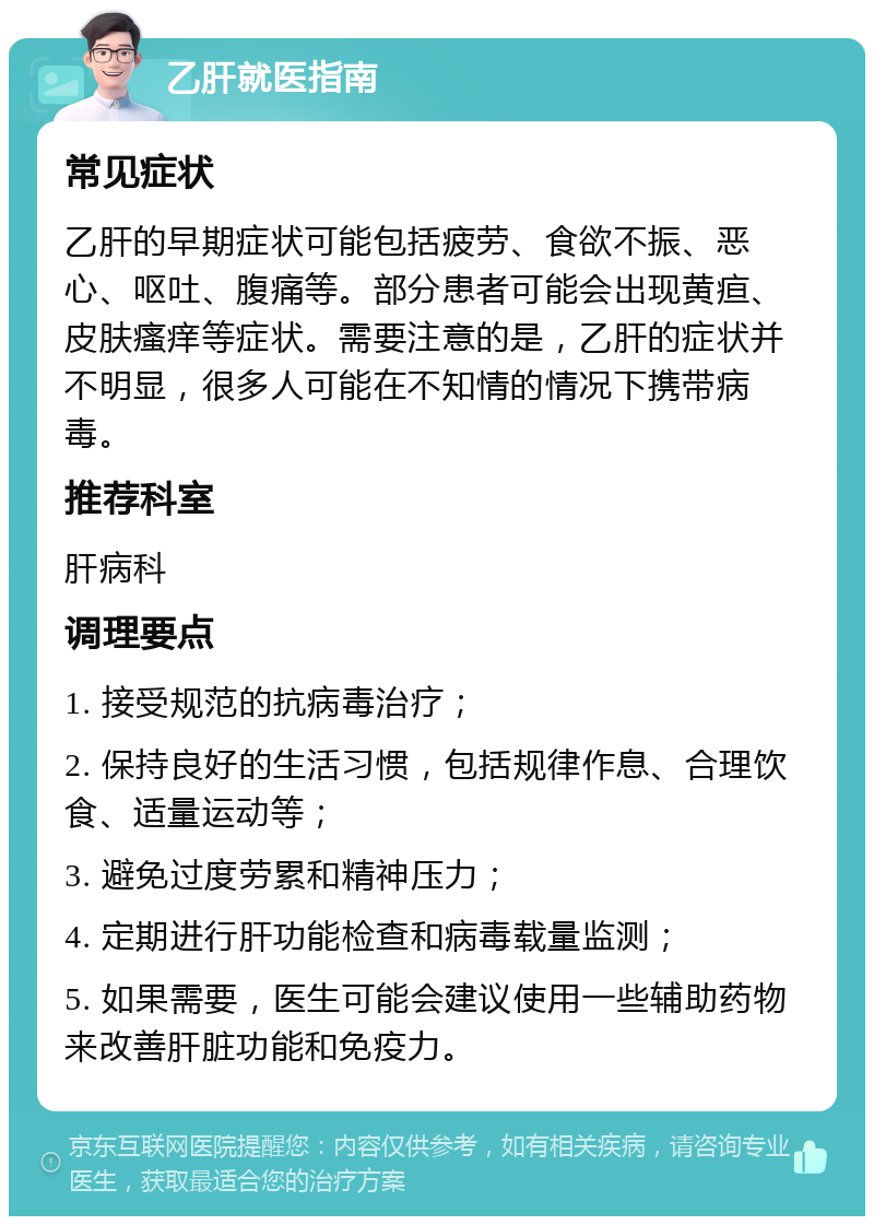 乙肝就医指南 常见症状 乙肝的早期症状可能包括疲劳、食欲不振、恶心、呕吐、腹痛等。部分患者可能会出现黄疸、皮肤瘙痒等症状。需要注意的是，乙肝的症状并不明显，很多人可能在不知情的情况下携带病毒。 推荐科室 肝病科 调理要点 1. 接受规范的抗病毒治疗； 2. 保持良好的生活习惯，包括规律作息、合理饮食、适量运动等； 3. 避免过度劳累和精神压力； 4. 定期进行肝功能检查和病毒载量监测； 5. 如果需要，医生可能会建议使用一些辅助药物来改善肝脏功能和免疫力。