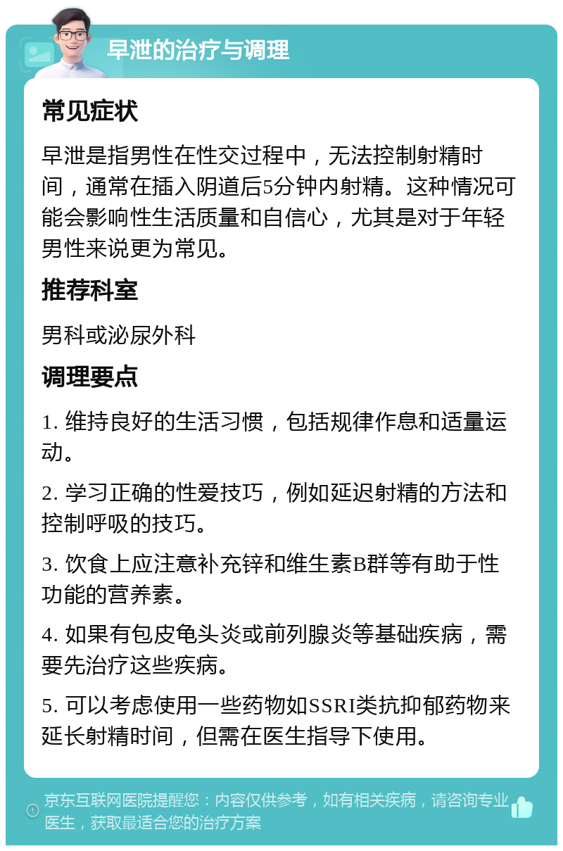 早泄的治疗与调理 常见症状 早泄是指男性在性交过程中，无法控制射精时间，通常在插入阴道后5分钟内射精。这种情况可能会影响性生活质量和自信心，尤其是对于年轻男性来说更为常见。 推荐科室 男科或泌尿外科 调理要点 1. 维持良好的生活习惯，包括规律作息和适量运动。 2. 学习正确的性爱技巧，例如延迟射精的方法和控制呼吸的技巧。 3. 饮食上应注意补充锌和维生素B群等有助于性功能的营养素。 4. 如果有包皮龟头炎或前列腺炎等基础疾病，需要先治疗这些疾病。 5. 可以考虑使用一些药物如SSRI类抗抑郁药物来延长射精时间，但需在医生指导下使用。