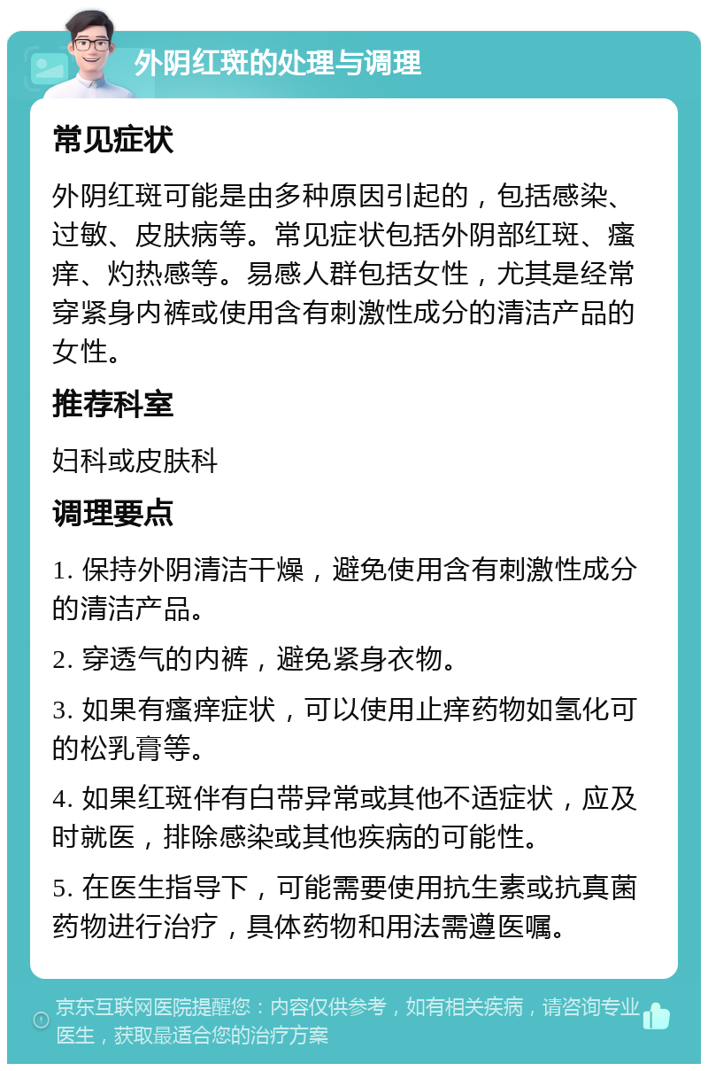 外阴红斑的处理与调理 常见症状 外阴红斑可能是由多种原因引起的，包括感染、过敏、皮肤病等。常见症状包括外阴部红斑、瘙痒、灼热感等。易感人群包括女性，尤其是经常穿紧身内裤或使用含有刺激性成分的清洁产品的女性。 推荐科室 妇科或皮肤科 调理要点 1. 保持外阴清洁干燥，避免使用含有刺激性成分的清洁产品。 2. 穿透气的内裤，避免紧身衣物。 3. 如果有瘙痒症状，可以使用止痒药物如氢化可的松乳膏等。 4. 如果红斑伴有白带异常或其他不适症状，应及时就医，排除感染或其他疾病的可能性。 5. 在医生指导下，可能需要使用抗生素或抗真菌药物进行治疗，具体药物和用法需遵医嘱。