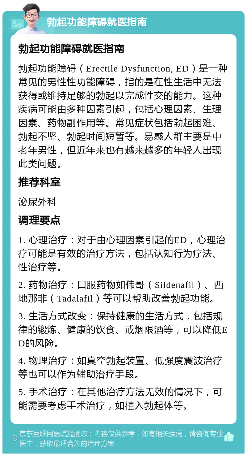 勃起功能障碍就医指南 勃起功能障碍就医指南 勃起功能障碍（Erectile Dysfunction, ED）是一种常见的男性性功能障碍，指的是在性生活中无法获得或维持足够的勃起以完成性交的能力。这种疾病可能由多种因素引起，包括心理因素、生理因素、药物副作用等。常见症状包括勃起困难、勃起不坚、勃起时间短暂等。易感人群主要是中老年男性，但近年来也有越来越多的年轻人出现此类问题。 推荐科室 泌尿外科 调理要点 1. 心理治疗：对于由心理因素引起的ED，心理治疗可能是有效的治疗方法，包括认知行为疗法、性治疗等。 2. 药物治疗：口服药物如伟哥（Sildenafil）、西地那非（Tadalafil）等可以帮助改善勃起功能。 3. 生活方式改变：保持健康的生活方式，包括规律的锻炼、健康的饮食、戒烟限酒等，可以降低ED的风险。 4. 物理治疗：如真空勃起装置、低强度震波治疗等也可以作为辅助治疗手段。 5. 手术治疗：在其他治疗方法无效的情况下，可能需要考虑手术治疗，如植入勃起体等。