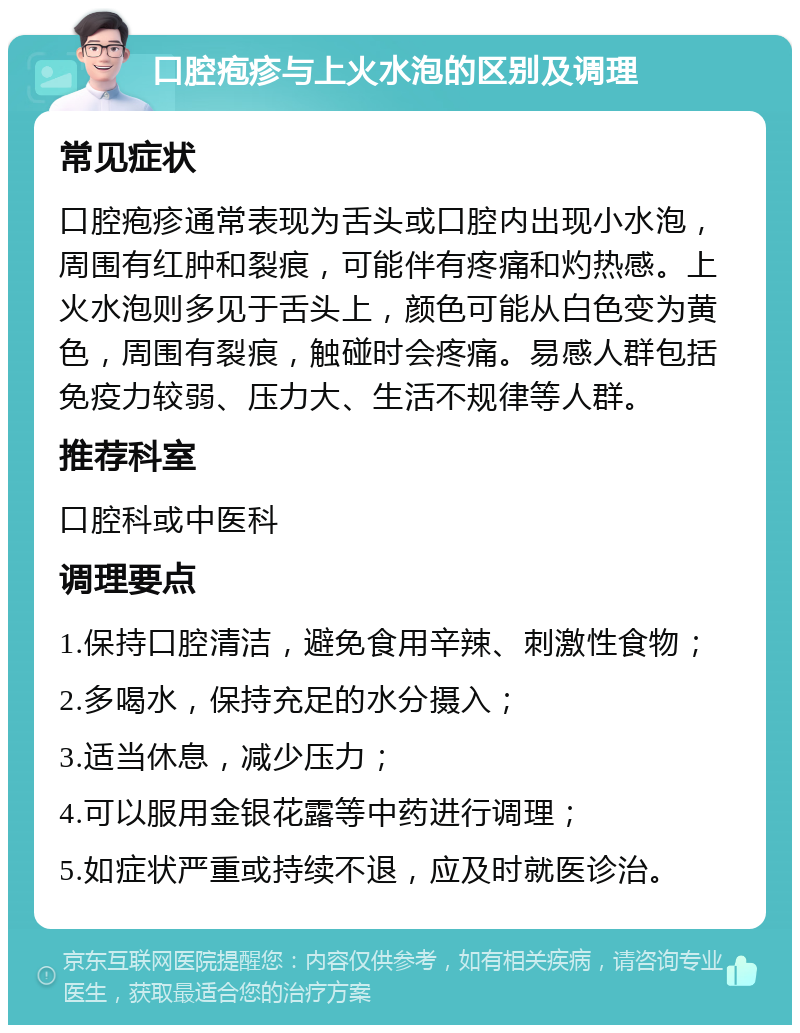 口腔疱疹与上火水泡的区别及调理 常见症状 口腔疱疹通常表现为舌头或口腔内出现小水泡，周围有红肿和裂痕，可能伴有疼痛和灼热感。上火水泡则多见于舌头上，颜色可能从白色变为黄色，周围有裂痕，触碰时会疼痛。易感人群包括免疫力较弱、压力大、生活不规律等人群。 推荐科室 口腔科或中医科 调理要点 1.保持口腔清洁，避免食用辛辣、刺激性食物； 2.多喝水，保持充足的水分摄入； 3.适当休息，减少压力； 4.可以服用金银花露等中药进行调理； 5.如症状严重或持续不退，应及时就医诊治。