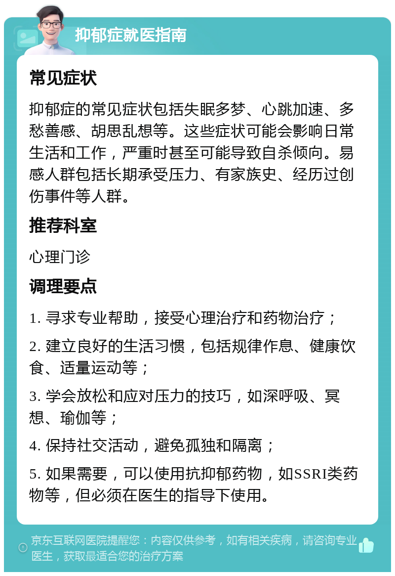 抑郁症就医指南 常见症状 抑郁症的常见症状包括失眠多梦、心跳加速、多愁善感、胡思乱想等。这些症状可能会影响日常生活和工作，严重时甚至可能导致自杀倾向。易感人群包括长期承受压力、有家族史、经历过创伤事件等人群。 推荐科室 心理门诊 调理要点 1. 寻求专业帮助，接受心理治疗和药物治疗； 2. 建立良好的生活习惯，包括规律作息、健康饮食、适量运动等； 3. 学会放松和应对压力的技巧，如深呼吸、冥想、瑜伽等； 4. 保持社交活动，避免孤独和隔离； 5. 如果需要，可以使用抗抑郁药物，如SSRI类药物等，但必须在医生的指导下使用。