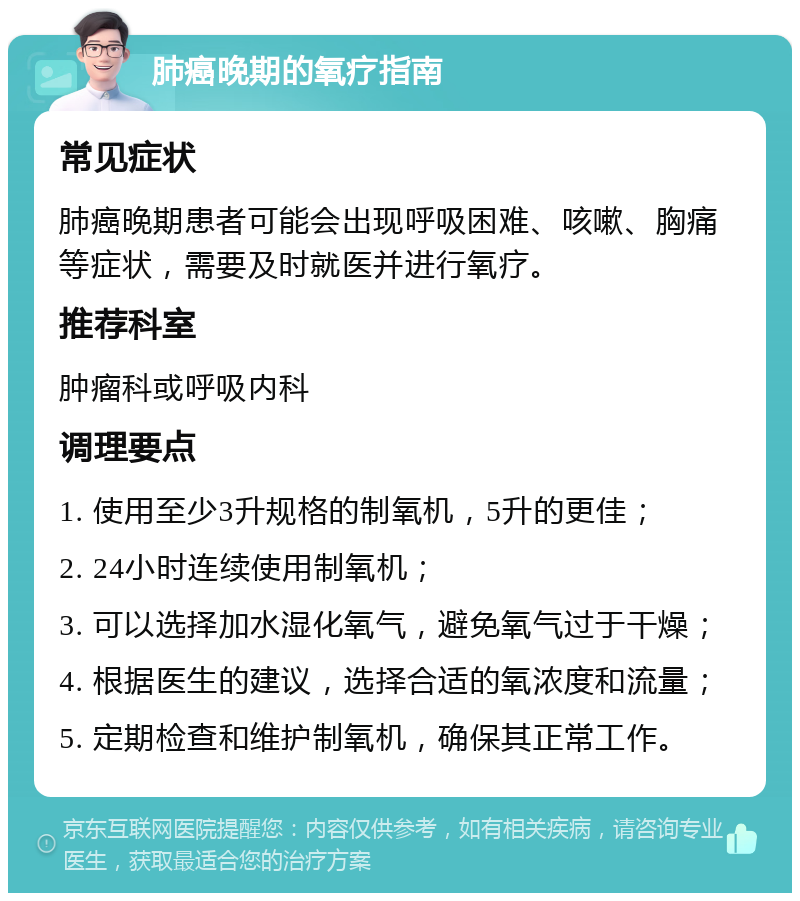 肺癌晚期的氧疗指南 常见症状 肺癌晚期患者可能会出现呼吸困难、咳嗽、胸痛等症状，需要及时就医并进行氧疗。 推荐科室 肿瘤科或呼吸内科 调理要点 1. 使用至少3升规格的制氧机，5升的更佳； 2. 24小时连续使用制氧机； 3. 可以选择加水湿化氧气，避免氧气过于干燥； 4. 根据医生的建议，选择合适的氧浓度和流量； 5. 定期检查和维护制氧机，确保其正常工作。