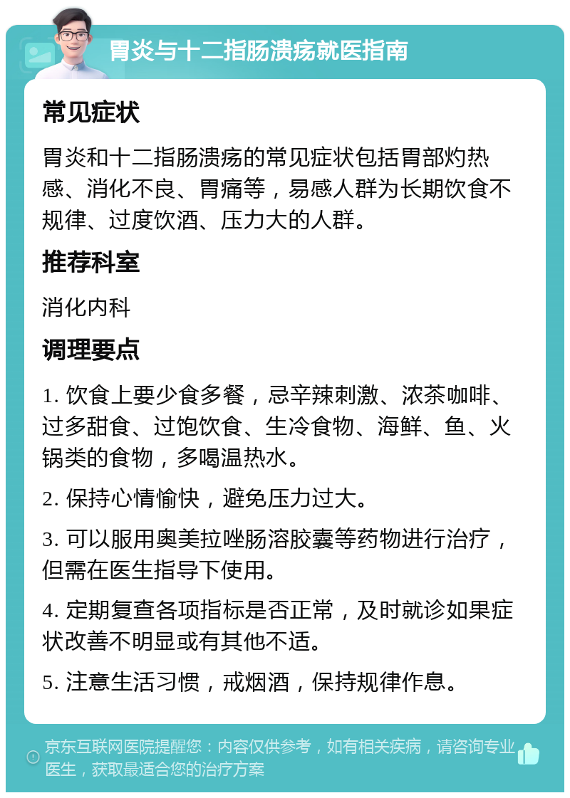 胃炎与十二指肠溃疡就医指南 常见症状 胃炎和十二指肠溃疡的常见症状包括胃部灼热感、消化不良、胃痛等，易感人群为长期饮食不规律、过度饮酒、压力大的人群。 推荐科室 消化内科 调理要点 1. 饮食上要少食多餐，忌辛辣刺激、浓茶咖啡、过多甜食、过饱饮食、生冷食物、海鲜、鱼、火锅类的食物，多喝温热水。 2. 保持心情愉快，避免压力过大。 3. 可以服用奥美拉唑肠溶胶囊等药物进行治疗，但需在医生指导下使用。 4. 定期复查各项指标是否正常，及时就诊如果症状改善不明显或有其他不适。 5. 注意生活习惯，戒烟酒，保持规律作息。