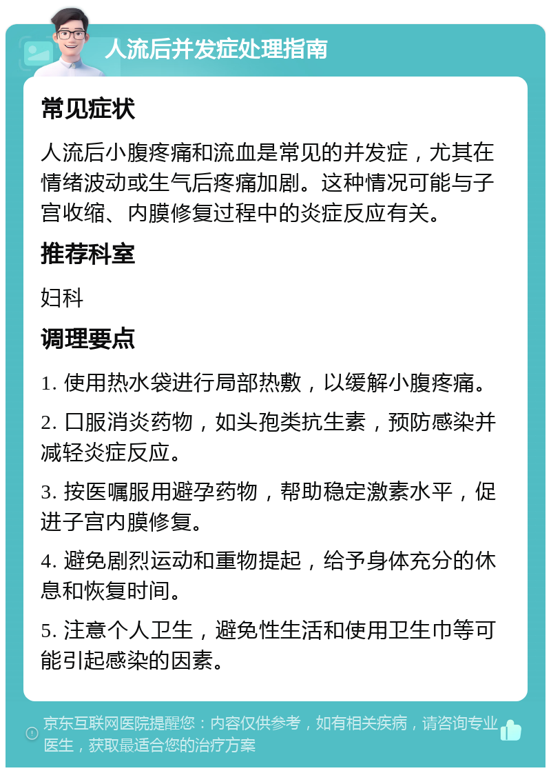 人流后并发症处理指南 常见症状 人流后小腹疼痛和流血是常见的并发症，尤其在情绪波动或生气后疼痛加剧。这种情况可能与子宫收缩、内膜修复过程中的炎症反应有关。 推荐科室 妇科 调理要点 1. 使用热水袋进行局部热敷，以缓解小腹疼痛。 2. 口服消炎药物，如头孢类抗生素，预防感染并减轻炎症反应。 3. 按医嘱服用避孕药物，帮助稳定激素水平，促进子宫内膜修复。 4. 避免剧烈运动和重物提起，给予身体充分的休息和恢复时间。 5. 注意个人卫生，避免性生活和使用卫生巾等可能引起感染的因素。