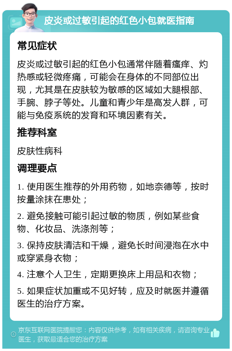 皮炎或过敏引起的红色小包就医指南 常见症状 皮炎或过敏引起的红色小包通常伴随着瘙痒、灼热感或轻微疼痛，可能会在身体的不同部位出现，尤其是在皮肤较为敏感的区域如大腿根部、手腕、脖子等处。儿童和青少年是高发人群，可能与免疫系统的发育和环境因素有关。 推荐科室 皮肤性病科 调理要点 1. 使用医生推荐的外用药物，如地奈德等，按时按量涂抹在患处； 2. 避免接触可能引起过敏的物质，例如某些食物、化妆品、洗涤剂等； 3. 保持皮肤清洁和干燥，避免长时间浸泡在水中或穿紧身衣物； 4. 注意个人卫生，定期更换床上用品和衣物； 5. 如果症状加重或不见好转，应及时就医并遵循医生的治疗方案。