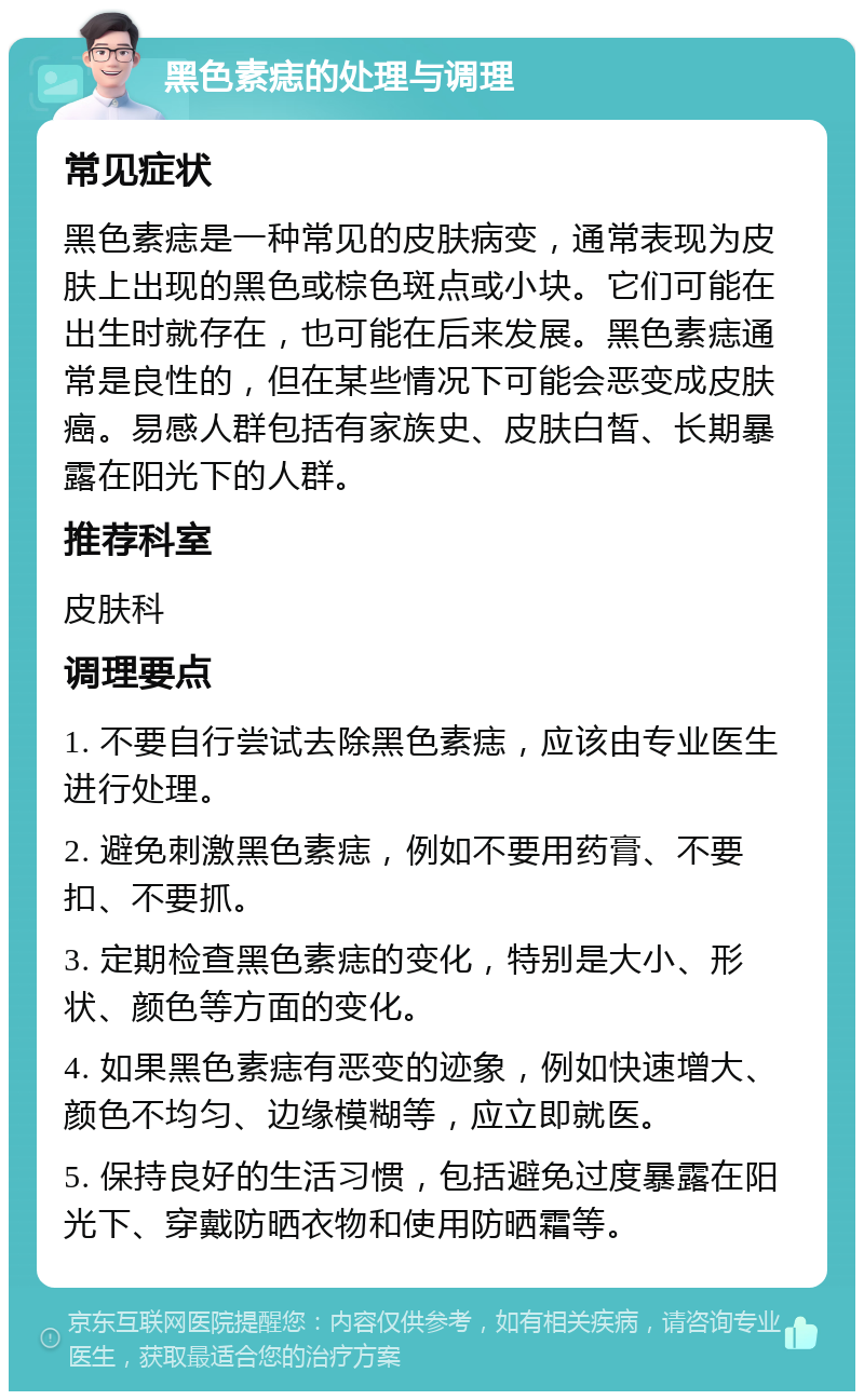 黑色素痣的处理与调理 常见症状 黑色素痣是一种常见的皮肤病变，通常表现为皮肤上出现的黑色或棕色斑点或小块。它们可能在出生时就存在，也可能在后来发展。黑色素痣通常是良性的，但在某些情况下可能会恶变成皮肤癌。易感人群包括有家族史、皮肤白皙、长期暴露在阳光下的人群。 推荐科室 皮肤科 调理要点 1. 不要自行尝试去除黑色素痣，应该由专业医生进行处理。 2. 避免刺激黑色素痣，例如不要用药膏、不要扣、不要抓。 3. 定期检查黑色素痣的变化，特别是大小、形状、颜色等方面的变化。 4. 如果黑色素痣有恶变的迹象，例如快速增大、颜色不均匀、边缘模糊等，应立即就医。 5. 保持良好的生活习惯，包括避免过度暴露在阳光下、穿戴防晒衣物和使用防晒霜等。