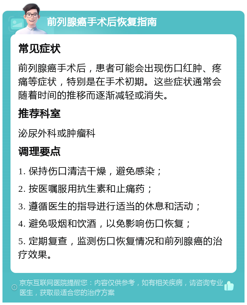 前列腺癌手术后恢复指南 常见症状 前列腺癌手术后，患者可能会出现伤口红肿、疼痛等症状，特别是在手术初期。这些症状通常会随着时间的推移而逐渐减轻或消失。 推荐科室 泌尿外科或肿瘤科 调理要点 1. 保持伤口清洁干燥，避免感染； 2. 按医嘱服用抗生素和止痛药； 3. 遵循医生的指导进行适当的休息和活动； 4. 避免吸烟和饮酒，以免影响伤口恢复； 5. 定期复查，监测伤口恢复情况和前列腺癌的治疗效果。