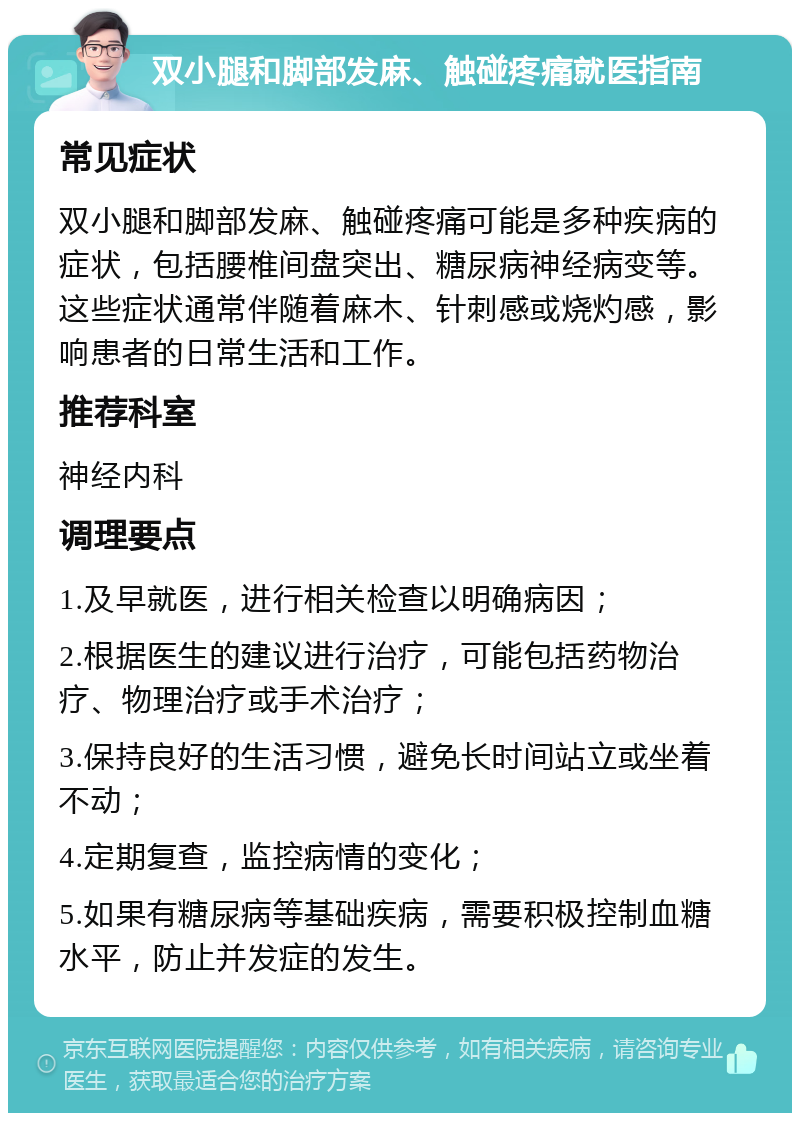 双小腿和脚部发麻、触碰疼痛就医指南 常见症状 双小腿和脚部发麻、触碰疼痛可能是多种疾病的症状，包括腰椎间盘突出、糖尿病神经病变等。这些症状通常伴随着麻木、针刺感或烧灼感，影响患者的日常生活和工作。 推荐科室 神经内科 调理要点 1.及早就医，进行相关检查以明确病因； 2.根据医生的建议进行治疗，可能包括药物治疗、物理治疗或手术治疗； 3.保持良好的生活习惯，避免长时间站立或坐着不动； 4.定期复查，监控病情的变化； 5.如果有糖尿病等基础疾病，需要积极控制血糖水平，防止并发症的发生。