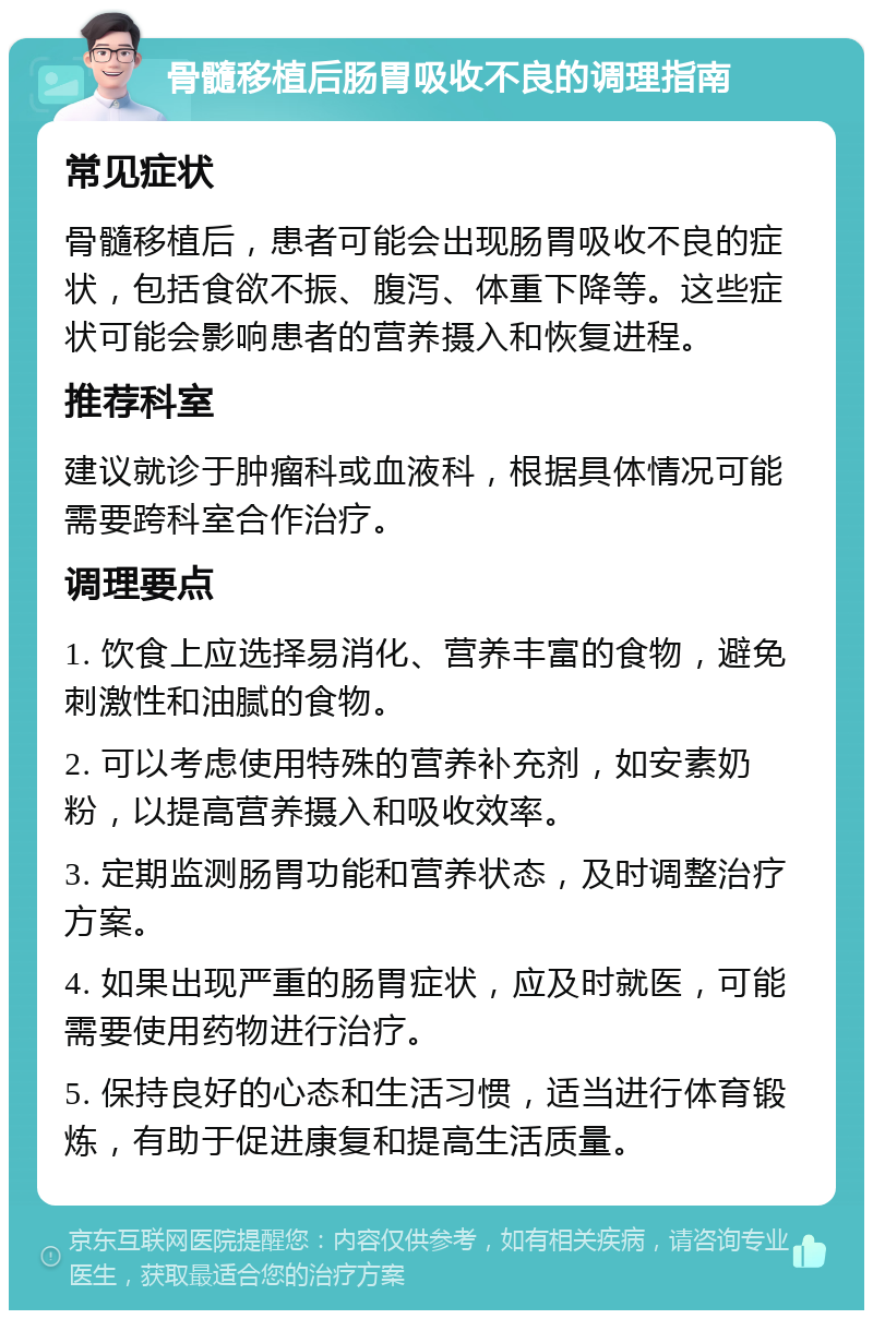 骨髓移植后肠胃吸收不良的调理指南 常见症状 骨髓移植后，患者可能会出现肠胃吸收不良的症状，包括食欲不振、腹泻、体重下降等。这些症状可能会影响患者的营养摄入和恢复进程。 推荐科室 建议就诊于肿瘤科或血液科，根据具体情况可能需要跨科室合作治疗。 调理要点 1. 饮食上应选择易消化、营养丰富的食物，避免刺激性和油腻的食物。 2. 可以考虑使用特殊的营养补充剂，如安素奶粉，以提高营养摄入和吸收效率。 3. 定期监测肠胃功能和营养状态，及时调整治疗方案。 4. 如果出现严重的肠胃症状，应及时就医，可能需要使用药物进行治疗。 5. 保持良好的心态和生活习惯，适当进行体育锻炼，有助于促进康复和提高生活质量。