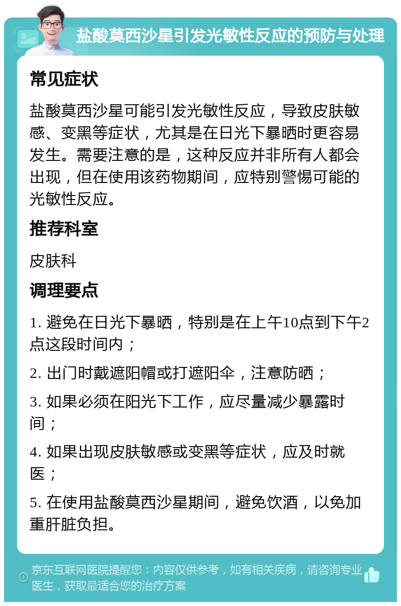 盐酸莫西沙星引发光敏性反应的预防与处理 常见症状 盐酸莫西沙星可能引发光敏性反应，导致皮肤敏感、变黑等症状，尤其是在日光下暴晒时更容易发生。需要注意的是，这种反应并非所有人都会出现，但在使用该药物期间，应特别警惕可能的光敏性反应。 推荐科室 皮肤科 调理要点 1. 避免在日光下暴晒，特别是在上午10点到下午2点这段时间内； 2. 出门时戴遮阳帽或打遮阳伞，注意防晒； 3. 如果必须在阳光下工作，应尽量减少暴露时间； 4. 如果出现皮肤敏感或变黑等症状，应及时就医； 5. 在使用盐酸莫西沙星期间，避免饮酒，以免加重肝脏负担。