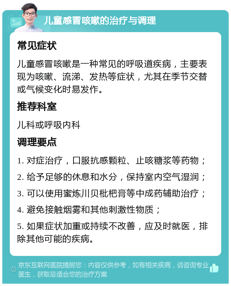 儿童感冒咳嗽的治疗与调理 常见症状 儿童感冒咳嗽是一种常见的呼吸道疾病，主要表现为咳嗽、流涕、发热等症状，尤其在季节交替或气候变化时易发作。 推荐科室 儿科或呼吸内科 调理要点 1. 对症治疗，口服抗感颗粒、止咳糖浆等药物； 2. 给予足够的休息和水分，保持室内空气湿润； 3. 可以使用蜜炼川贝枇杷膏等中成药辅助治疗； 4. 避免接触烟雾和其他刺激性物质； 5. 如果症状加重或持续不改善，应及时就医，排除其他可能的疾病。