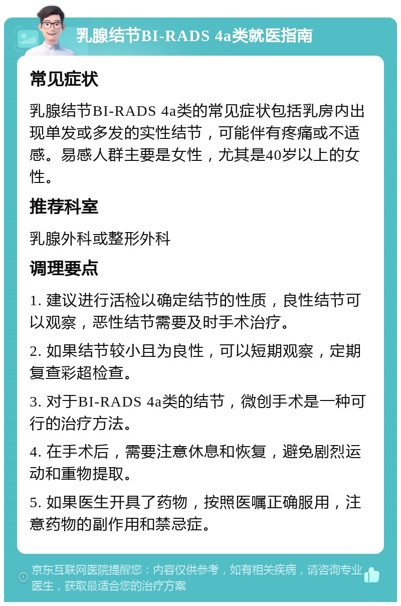 乳腺结节BI-RADS 4a类就医指南 常见症状 乳腺结节BI-RADS 4a类的常见症状包括乳房内出现单发或多发的实性结节，可能伴有疼痛或不适感。易感人群主要是女性，尤其是40岁以上的女性。 推荐科室 乳腺外科或整形外科 调理要点 1. 建议进行活检以确定结节的性质，良性结节可以观察，恶性结节需要及时手术治疗。 2. 如果结节较小且为良性，可以短期观察，定期复查彩超检查。 3. 对于BI-RADS 4a类的结节，微创手术是一种可行的治疗方法。 4. 在手术后，需要注意休息和恢复，避免剧烈运动和重物提取。 5. 如果医生开具了药物，按照医嘱正确服用，注意药物的副作用和禁忌症。