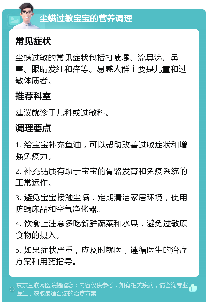 尘螨过敏宝宝的营养调理 常见症状 尘螨过敏的常见症状包括打喷嚏、流鼻涕、鼻塞、眼睛发红和痒等。易感人群主要是儿童和过敏体质者。 推荐科室 建议就诊于儿科或过敏科。 调理要点 1. 给宝宝补充鱼油，可以帮助改善过敏症状和增强免疫力。 2. 补充钙质有助于宝宝的骨骼发育和免疫系统的正常运作。 3. 避免宝宝接触尘螨，定期清洁家居环境，使用防螨床品和空气净化器。 4. 饮食上注意多吃新鲜蔬菜和水果，避免过敏原食物的摄入。 5. 如果症状严重，应及时就医，遵循医生的治疗方案和用药指导。