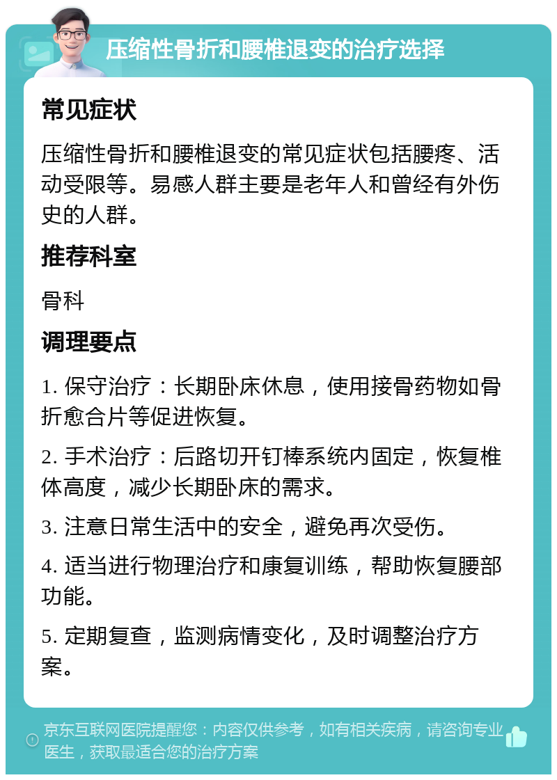 压缩性骨折和腰椎退变的治疗选择 常见症状 压缩性骨折和腰椎退变的常见症状包括腰疼、活动受限等。易感人群主要是老年人和曾经有外伤史的人群。 推荐科室 骨科 调理要点 1. 保守治疗：长期卧床休息，使用接骨药物如骨折愈合片等促进恢复。 2. 手术治疗：后路切开钉棒系统内固定，恢复椎体高度，减少长期卧床的需求。 3. 注意日常生活中的安全，避免再次受伤。 4. 适当进行物理治疗和康复训练，帮助恢复腰部功能。 5. 定期复查，监测病情变化，及时调整治疗方案。