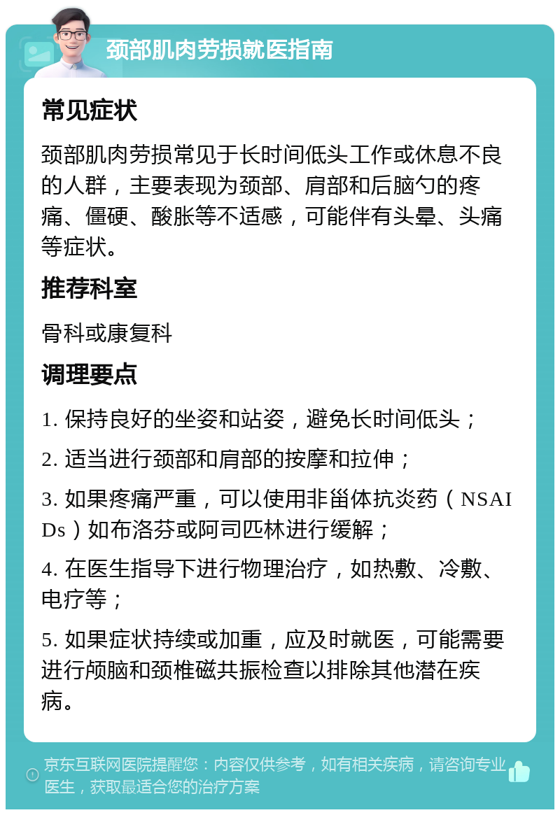 颈部肌肉劳损就医指南 常见症状 颈部肌肉劳损常见于长时间低头工作或休息不良的人群，主要表现为颈部、肩部和后脑勺的疼痛、僵硬、酸胀等不适感，可能伴有头晕、头痛等症状。 推荐科室 骨科或康复科 调理要点 1. 保持良好的坐姿和站姿，避免长时间低头； 2. 适当进行颈部和肩部的按摩和拉伸； 3. 如果疼痛严重，可以使用非甾体抗炎药（NSAIDs）如布洛芬或阿司匹林进行缓解； 4. 在医生指导下进行物理治疗，如热敷、冷敷、电疗等； 5. 如果症状持续或加重，应及时就医，可能需要进行颅脑和颈椎磁共振检查以排除其他潜在疾病。