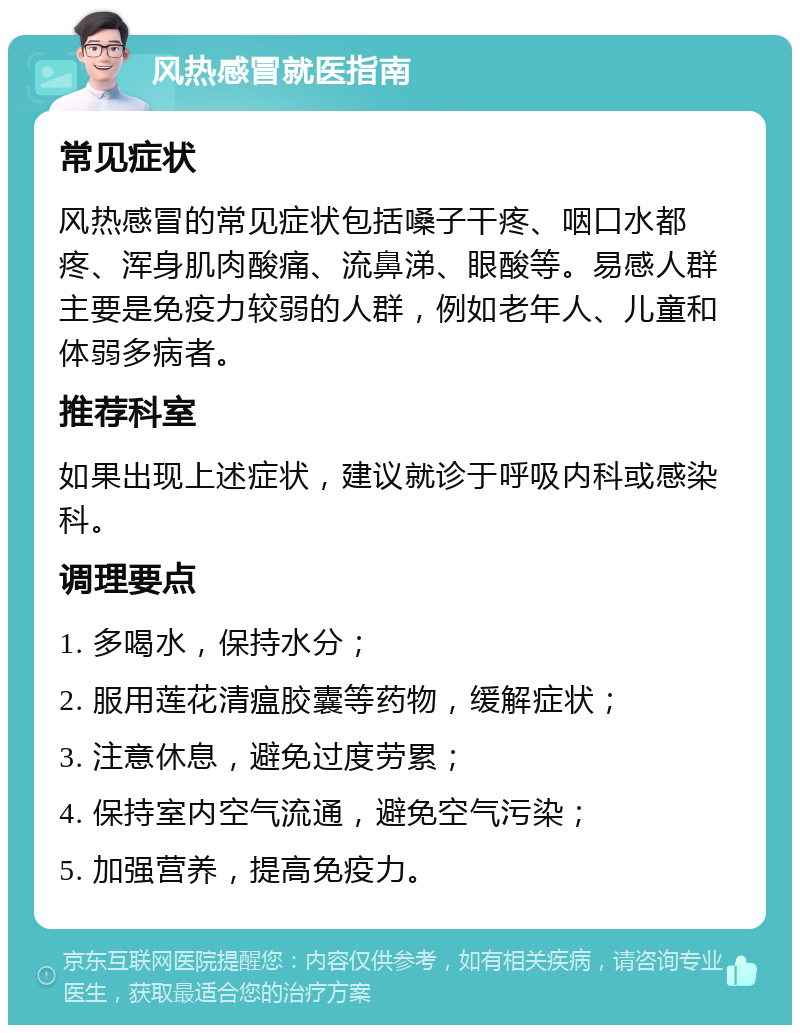 风热感冒就医指南 常见症状 风热感冒的常见症状包括嗓子干疼、咽口水都疼、浑身肌肉酸痛、流鼻涕、眼酸等。易感人群主要是免疫力较弱的人群，例如老年人、儿童和体弱多病者。 推荐科室 如果出现上述症状，建议就诊于呼吸内科或感染科。 调理要点 1. 多喝水，保持水分； 2. 服用莲花清瘟胶囊等药物，缓解症状； 3. 注意休息，避免过度劳累； 4. 保持室内空气流通，避免空气污染； 5. 加强营养，提高免疫力。