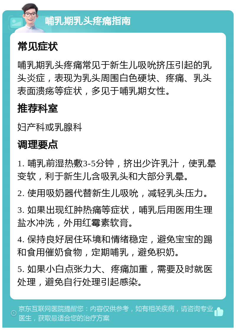 哺乳期乳头疼痛指南 常见症状 哺乳期乳头疼痛常见于新生儿吸吮挤压引起的乳头炎症，表现为乳头周围白色硬块、疼痛、乳头表面溃疡等症状，多见于哺乳期女性。 推荐科室 妇产科或乳腺科 调理要点 1. 哺乳前湿热敷3-5分钟，挤出少许乳汁，使乳晕变软，利于新生儿含吸乳头和大部分乳晕。 2. 使用吸奶器代替新生儿吸吮，减轻乳头压力。 3. 如果出现红肿热痛等症状，哺乳后用医用生理盐水冲洗，外用红霉素软膏。 4. 保持良好居住环境和情绪稳定，避免宝宝的踢和食用催奶食物，定期哺乳，避免积奶。 5. 如果小白点张力大、疼痛加重，需要及时就医处理，避免自行处理引起感染。