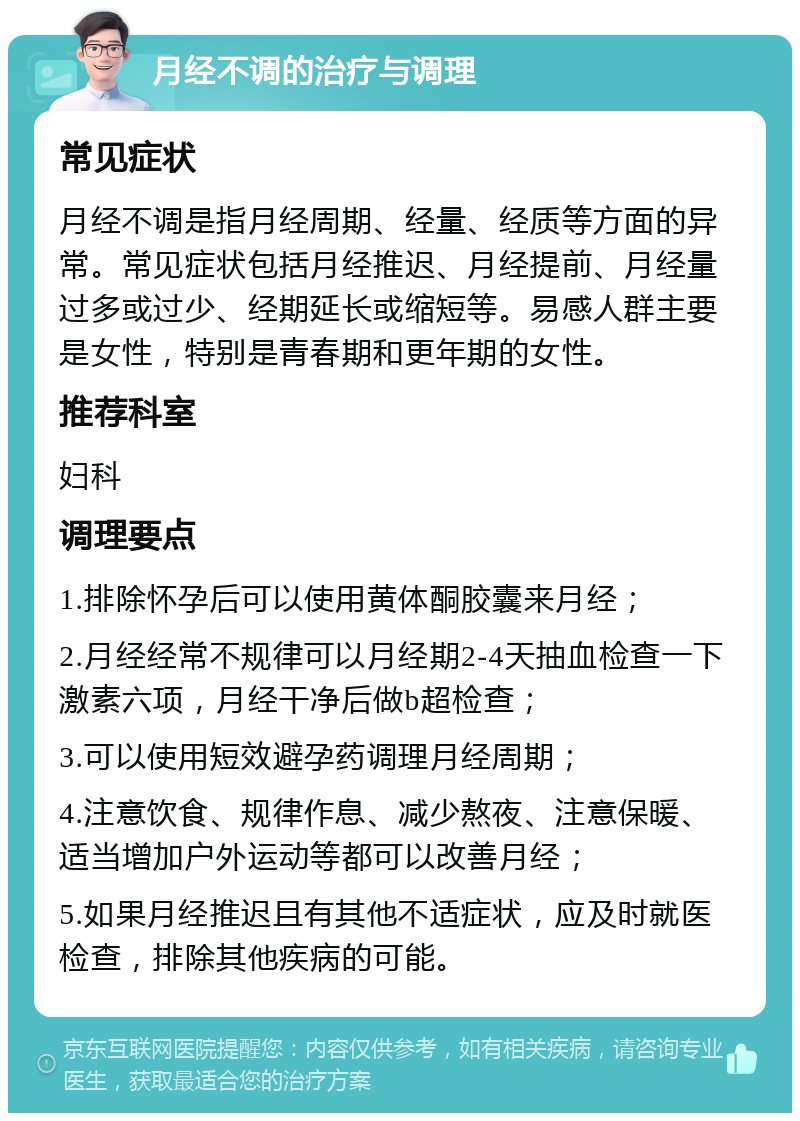 月经不调的治疗与调理 常见症状 月经不调是指月经周期、经量、经质等方面的异常。常见症状包括月经推迟、月经提前、月经量过多或过少、经期延长或缩短等。易感人群主要是女性，特别是青春期和更年期的女性。 推荐科室 妇科 调理要点 1.排除怀孕后可以使用黄体酮胶囊来月经； 2.月经经常不规律可以月经期2-4天抽血检查一下激素六项，月经干净后做b超检查； 3.可以使用短效避孕药调理月经周期； 4.注意饮食、规律作息、减少熬夜、注意保暖、适当增加户外运动等都可以改善月经； 5.如果月经推迟且有其他不适症状，应及时就医检查，排除其他疾病的可能。