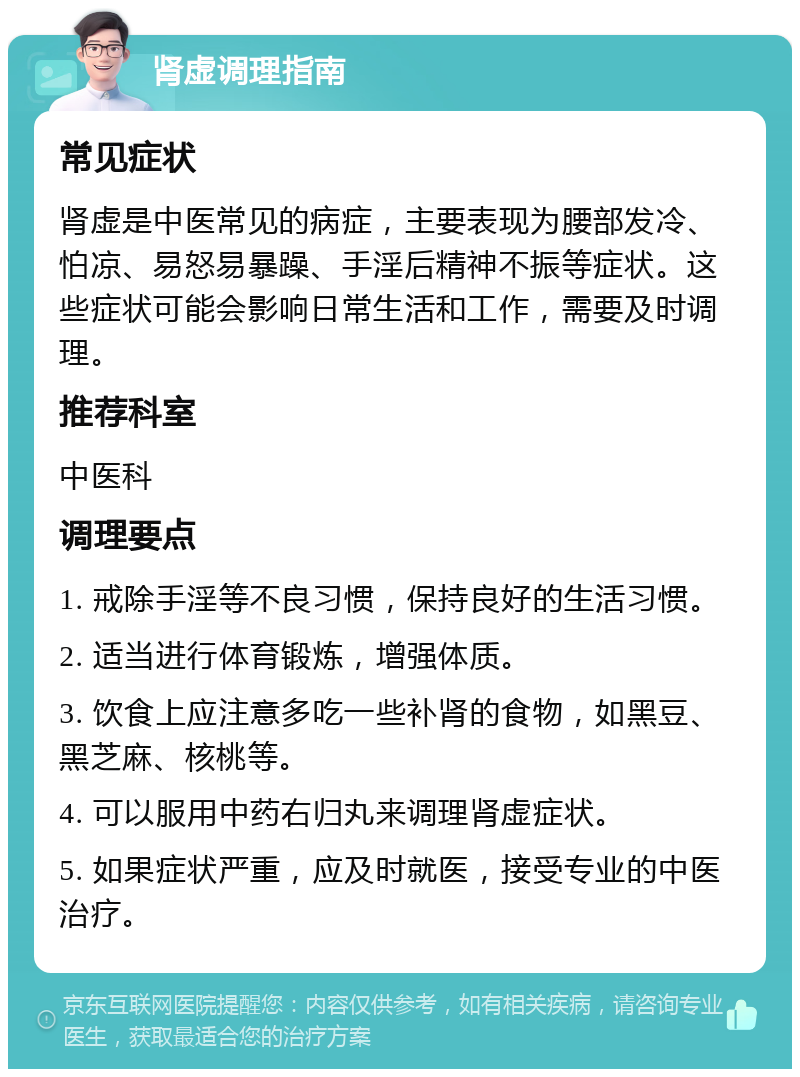 肾虚调理指南 常见症状 肾虚是中医常见的病症，主要表现为腰部发冷、怕凉、易怒易暴躁、手淫后精神不振等症状。这些症状可能会影响日常生活和工作，需要及时调理。 推荐科室 中医科 调理要点 1. 戒除手淫等不良习惯，保持良好的生活习惯。 2. 适当进行体育锻炼，增强体质。 3. 饮食上应注意多吃一些补肾的食物，如黑豆、黑芝麻、核桃等。 4. 可以服用中药右归丸来调理肾虚症状。 5. 如果症状严重，应及时就医，接受专业的中医治疗。