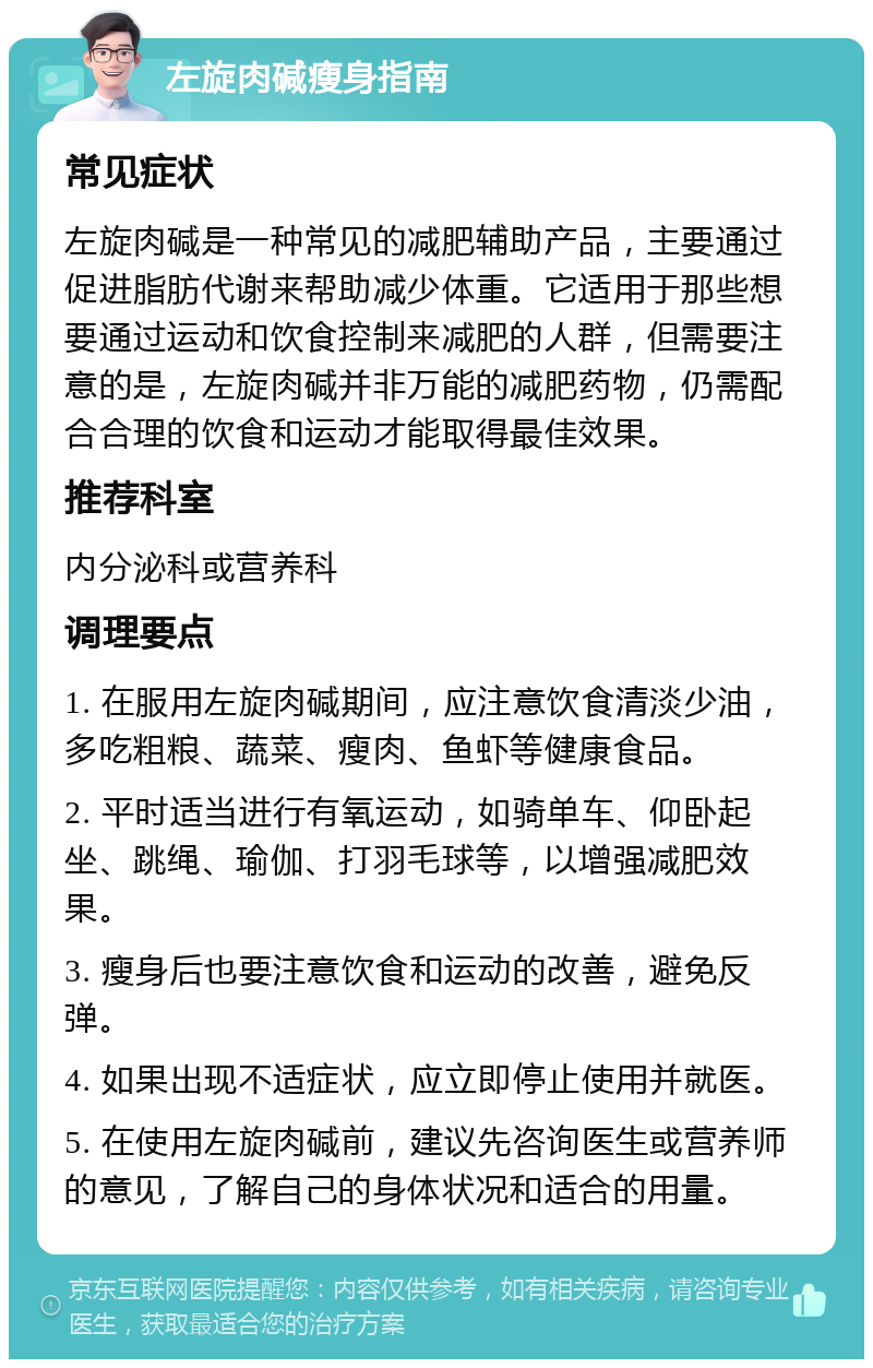 左旋肉碱瘦身指南 常见症状 左旋肉碱是一种常见的减肥辅助产品，主要通过促进脂肪代谢来帮助减少体重。它适用于那些想要通过运动和饮食控制来减肥的人群，但需要注意的是，左旋肉碱并非万能的减肥药物，仍需配合合理的饮食和运动才能取得最佳效果。 推荐科室 内分泌科或营养科 调理要点 1. 在服用左旋肉碱期间，应注意饮食清淡少油，多吃粗粮、蔬菜、瘦肉、鱼虾等健康食品。 2. 平时适当进行有氧运动，如骑单车、仰卧起坐、跳绳、瑜伽、打羽毛球等，以增强减肥效果。 3. 瘦身后也要注意饮食和运动的改善，避免反弹。 4. 如果出现不适症状，应立即停止使用并就医。 5. 在使用左旋肉碱前，建议先咨询医生或营养师的意见，了解自己的身体状况和适合的用量。