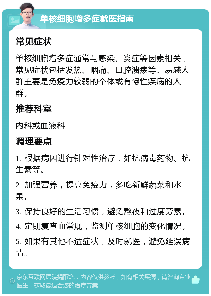 单核细胞增多症就医指南 常见症状 单核细胞增多症通常与感染、炎症等因素相关，常见症状包括发热、咽痛、口腔溃疡等。易感人群主要是免疫力较弱的个体或有慢性疾病的人群。 推荐科室 内科或血液科 调理要点 1. 根据病因进行针对性治疗，如抗病毒药物、抗生素等。 2. 加强营养，提高免疫力，多吃新鲜蔬菜和水果。 3. 保持良好的生活习惯，避免熬夜和过度劳累。 4. 定期复查血常规，监测单核细胞的变化情况。 5. 如果有其他不适症状，及时就医，避免延误病情。