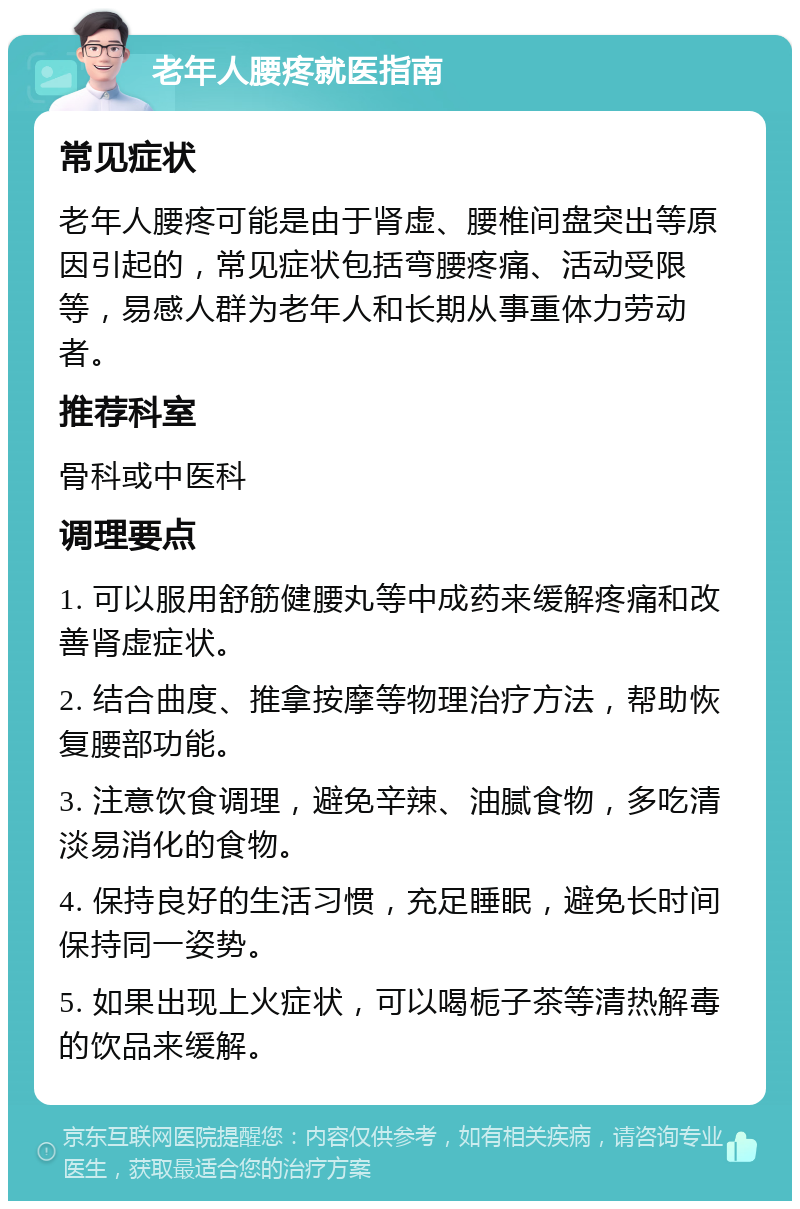 老年人腰疼就医指南 常见症状 老年人腰疼可能是由于肾虚、腰椎间盘突出等原因引起的，常见症状包括弯腰疼痛、活动受限等，易感人群为老年人和长期从事重体力劳动者。 推荐科室 骨科或中医科 调理要点 1. 可以服用舒筋健腰丸等中成药来缓解疼痛和改善肾虚症状。 2. 结合曲度、推拿按摩等物理治疗方法，帮助恢复腰部功能。 3. 注意饮食调理，避免辛辣、油腻食物，多吃清淡易消化的食物。 4. 保持良好的生活习惯，充足睡眠，避免长时间保持同一姿势。 5. 如果出现上火症状，可以喝栀子茶等清热解毒的饮品来缓解。