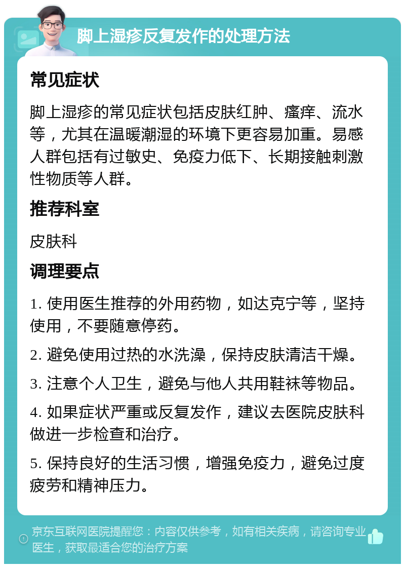 脚上湿疹反复发作的处理方法 常见症状 脚上湿疹的常见症状包括皮肤红肿、瘙痒、流水等，尤其在温暖潮湿的环境下更容易加重。易感人群包括有过敏史、免疫力低下、长期接触刺激性物质等人群。 推荐科室 皮肤科 调理要点 1. 使用医生推荐的外用药物，如达克宁等，坚持使用，不要随意停药。 2. 避免使用过热的水洗澡，保持皮肤清洁干燥。 3. 注意个人卫生，避免与他人共用鞋袜等物品。 4. 如果症状严重或反复发作，建议去医院皮肤科做进一步检查和治疗。 5. 保持良好的生活习惯，增强免疫力，避免过度疲劳和精神压力。