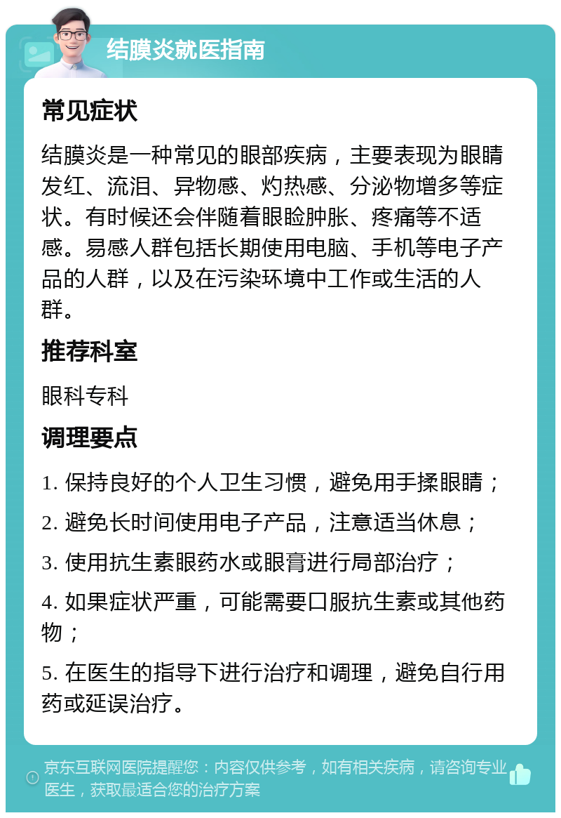 结膜炎就医指南 常见症状 结膜炎是一种常见的眼部疾病，主要表现为眼睛发红、流泪、异物感、灼热感、分泌物增多等症状。有时候还会伴随着眼睑肿胀、疼痛等不适感。易感人群包括长期使用电脑、手机等电子产品的人群，以及在污染环境中工作或生活的人群。 推荐科室 眼科专科 调理要点 1. 保持良好的个人卫生习惯，避免用手揉眼睛； 2. 避免长时间使用电子产品，注意适当休息； 3. 使用抗生素眼药水或眼膏进行局部治疗； 4. 如果症状严重，可能需要口服抗生素或其他药物； 5. 在医生的指导下进行治疗和调理，避免自行用药或延误治疗。