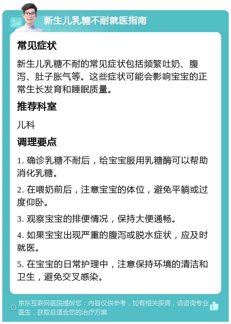 新生儿乳糖不耐就医指南 常见症状 新生儿乳糖不耐的常见症状包括频繁吐奶、腹泻、肚子胀气等。这些症状可能会影响宝宝的正常生长发育和睡眠质量。 推荐科室 儿科 调理要点 1. 确诊乳糖不耐后，给宝宝服用乳糖酶可以帮助消化乳糖。 2. 在喂奶前后，注意宝宝的体位，避免平躺或过度仰卧。 3. 观察宝宝的排便情况，保持大便通畅。 4. 如果宝宝出现严重的腹泻或脱水症状，应及时就医。 5. 在宝宝的日常护理中，注意保持环境的清洁和卫生，避免交叉感染。