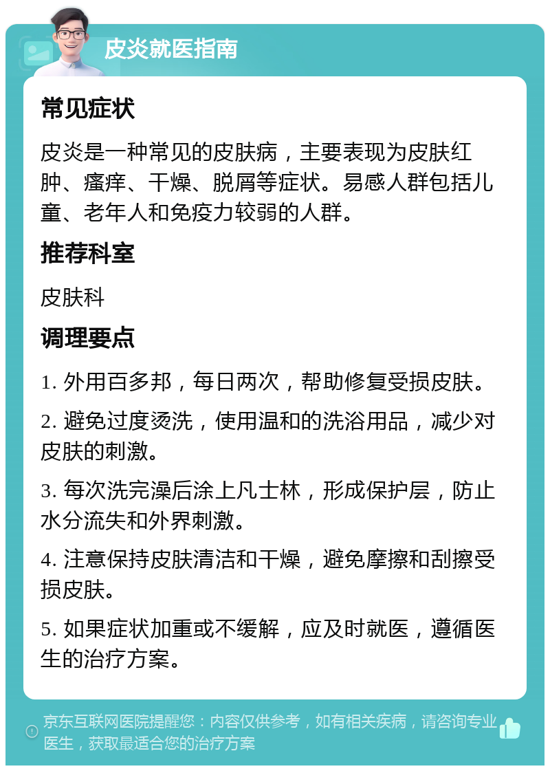 皮炎就医指南 常见症状 皮炎是一种常见的皮肤病，主要表现为皮肤红肿、瘙痒、干燥、脱屑等症状。易感人群包括儿童、老年人和免疫力较弱的人群。 推荐科室 皮肤科 调理要点 1. 外用百多邦，每日两次，帮助修复受损皮肤。 2. 避免过度烫洗，使用温和的洗浴用品，减少对皮肤的刺激。 3. 每次洗完澡后涂上凡士林，形成保护层，防止水分流失和外界刺激。 4. 注意保持皮肤清洁和干燥，避免摩擦和刮擦受损皮肤。 5. 如果症状加重或不缓解，应及时就医，遵循医生的治疗方案。