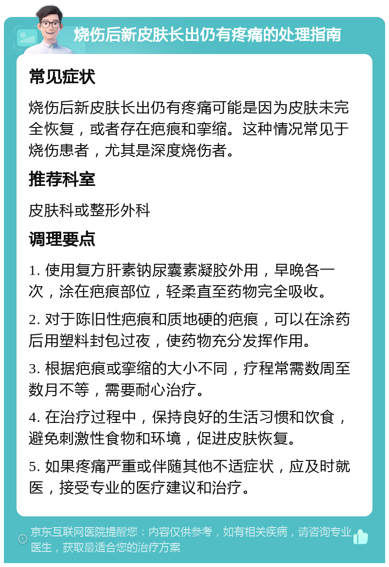 烧伤后新皮肤长出仍有疼痛的处理指南 常见症状 烧伤后新皮肤长出仍有疼痛可能是因为皮肤未完全恢复，或者存在疤痕和挛缩。这种情况常见于烧伤患者，尤其是深度烧伤者。 推荐科室 皮肤科或整形外科 调理要点 1. 使用复方肝素钠尿囊素凝胶外用，早晚各一次，涂在疤痕部位，轻柔直至药物完全吸收。 2. 对于陈旧性疤痕和质地硬的疤痕，可以在涂药后用塑料封包过夜，使药物充分发挥作用。 3. 根据疤痕或挛缩的大小不同，疗程常需数周至数月不等，需要耐心治疗。 4. 在治疗过程中，保持良好的生活习惯和饮食，避免刺激性食物和环境，促进皮肤恢复。 5. 如果疼痛严重或伴随其他不适症状，应及时就医，接受专业的医疗建议和治疗。