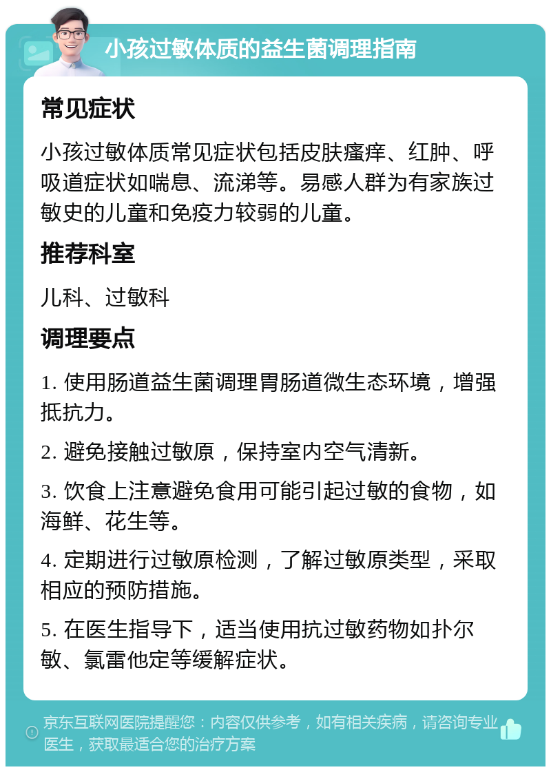 小孩过敏体质的益生菌调理指南 常见症状 小孩过敏体质常见症状包括皮肤瘙痒、红肿、呼吸道症状如喘息、流涕等。易感人群为有家族过敏史的儿童和免疫力较弱的儿童。 推荐科室 儿科、过敏科 调理要点 1. 使用肠道益生菌调理胃肠道微生态环境，增强抵抗力。 2. 避免接触过敏原，保持室内空气清新。 3. 饮食上注意避免食用可能引起过敏的食物，如海鲜、花生等。 4. 定期进行过敏原检测，了解过敏原类型，采取相应的预防措施。 5. 在医生指导下，适当使用抗过敏药物如扑尔敏、氯雷他定等缓解症状。