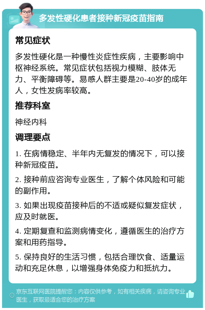 多发性硬化患者接种新冠疫苗指南 常见症状 多发性硬化是一种慢性炎症性疾病，主要影响中枢神经系统。常见症状包括视力模糊、肢体无力、平衡障碍等。易感人群主要是20-40岁的成年人，女性发病率较高。 推荐科室 神经内科 调理要点 1. 在病情稳定、半年内无复发的情况下，可以接种新冠疫苗。 2. 接种前应咨询专业医生，了解个体风险和可能的副作用。 3. 如果出现疫苗接种后的不适或疑似复发症状，应及时就医。 4. 定期复查和监测病情变化，遵循医生的治疗方案和用药指导。 5. 保持良好的生活习惯，包括合理饮食、适量运动和充足休息，以增强身体免疫力和抵抗力。