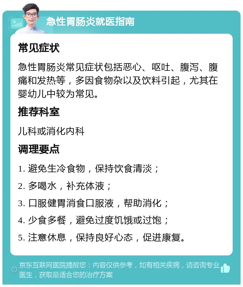 急性胃肠炎就医指南 常见症状 急性胃肠炎常见症状包括恶心、呕吐、腹泻、腹痛和发热等，多因食物杂以及饮料引起，尤其在婴幼儿中较为常见。 推荐科室 儿科或消化内科 调理要点 1. 避免生冷食物，保持饮食清淡； 2. 多喝水，补充体液； 3. 口服健胃消食口服液，帮助消化； 4. 少食多餐，避免过度饥饿或过饱； 5. 注意休息，保持良好心态，促进康复。