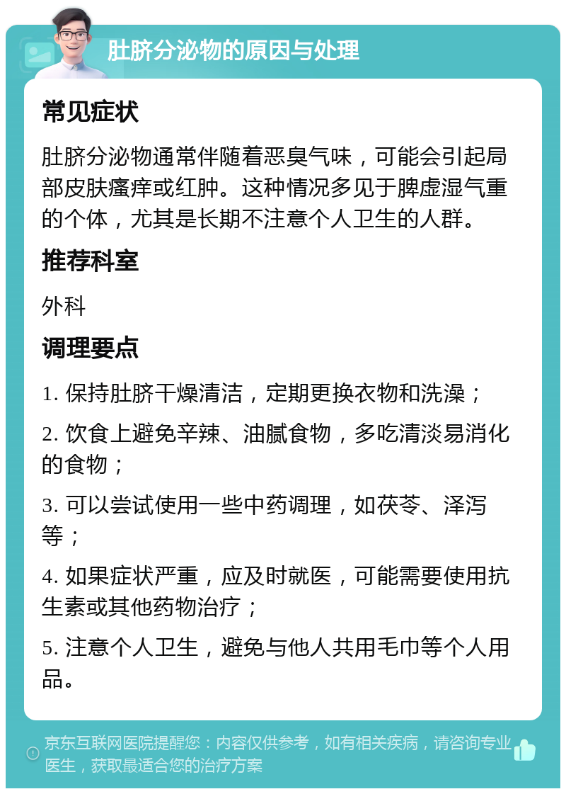 肚脐分泌物的原因与处理 常见症状 肚脐分泌物通常伴随着恶臭气味，可能会引起局部皮肤瘙痒或红肿。这种情况多见于脾虚湿气重的个体，尤其是长期不注意个人卫生的人群。 推荐科室 外科 调理要点 1. 保持肚脐干燥清洁，定期更换衣物和洗澡； 2. 饮食上避免辛辣、油腻食物，多吃清淡易消化的食物； 3. 可以尝试使用一些中药调理，如茯苓、泽泻等； 4. 如果症状严重，应及时就医，可能需要使用抗生素或其他药物治疗； 5. 注意个人卫生，避免与他人共用毛巾等个人用品。