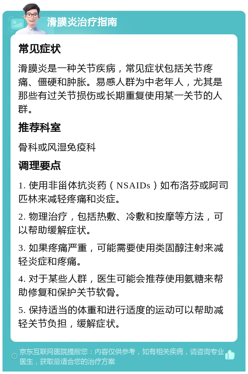 滑膜炎治疗指南 常见症状 滑膜炎是一种关节疾病，常见症状包括关节疼痛、僵硬和肿胀。易感人群为中老年人，尤其是那些有过关节损伤或长期重复使用某一关节的人群。 推荐科室 骨科或风湿免疫科 调理要点 1. 使用非甾体抗炎药（NSAIDs）如布洛芬或阿司匹林来减轻疼痛和炎症。 2. 物理治疗，包括热敷、冷敷和按摩等方法，可以帮助缓解症状。 3. 如果疼痛严重，可能需要使用类固醇注射来减轻炎症和疼痛。 4. 对于某些人群，医生可能会推荐使用氨糖来帮助修复和保护关节软骨。 5. 保持适当的体重和进行适度的运动可以帮助减轻关节负担，缓解症状。