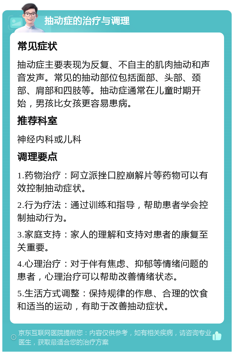 抽动症的治疗与调理 常见症状 抽动症主要表现为反复、不自主的肌肉抽动和声音发声。常见的抽动部位包括面部、头部、颈部、肩部和四肢等。抽动症通常在儿童时期开始，男孩比女孩更容易患病。 推荐科室 神经内科或儿科 调理要点 1.药物治疗：阿立派挫口腔崩解片等药物可以有效控制抽动症状。 2.行为疗法：通过训练和指导，帮助患者学会控制抽动行为。 3.家庭支持：家人的理解和支持对患者的康复至关重要。 4.心理治疗：对于伴有焦虑、抑郁等情绪问题的患者，心理治疗可以帮助改善情绪状态。 5.生活方式调整：保持规律的作息、合理的饮食和适当的运动，有助于改善抽动症状。