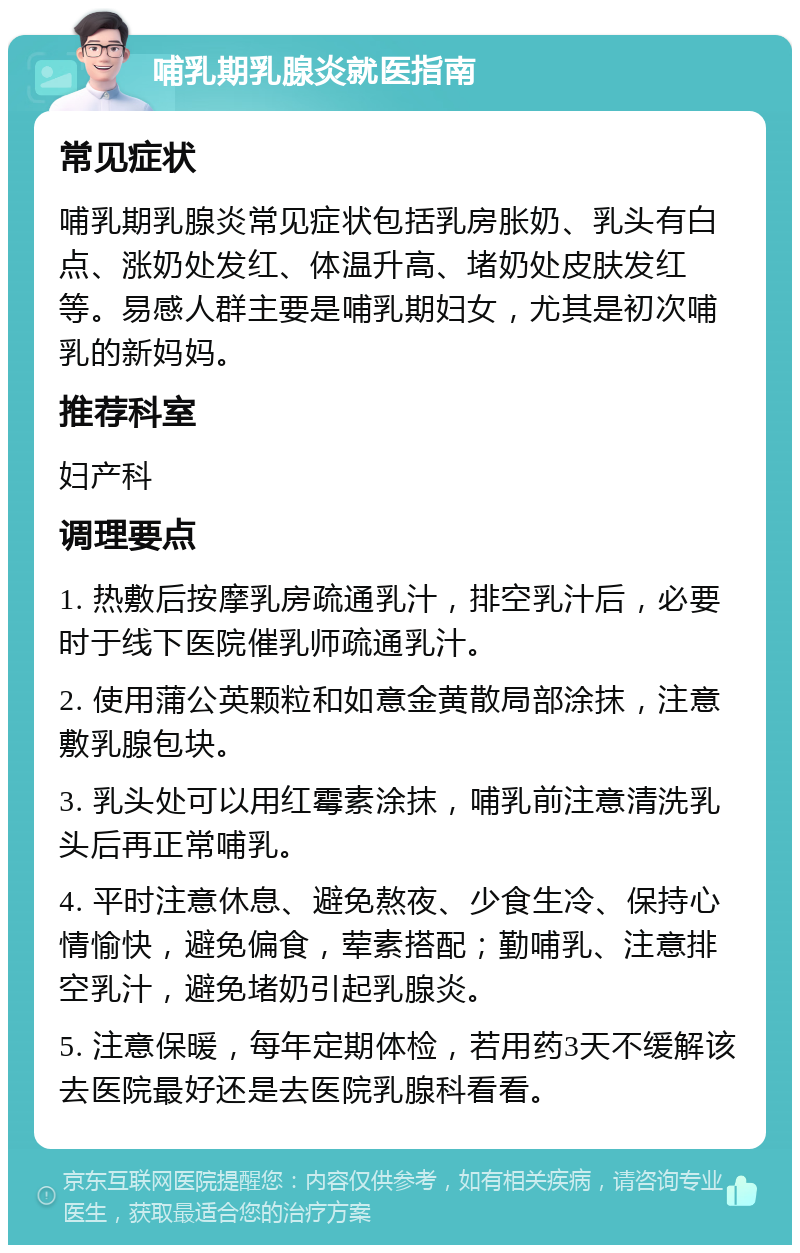 哺乳期乳腺炎就医指南 常见症状 哺乳期乳腺炎常见症状包括乳房胀奶、乳头有白点、涨奶处发红、体温升高、堵奶处皮肤发红等。易感人群主要是哺乳期妇女，尤其是初次哺乳的新妈妈。 推荐科室 妇产科 调理要点 1. 热敷后按摩乳房疏通乳汁，排空乳汁后，必要时于线下医院催乳师疏通乳汁。 2. 使用蒲公英颗粒和如意金黄散局部涂抹，注意敷乳腺包块。 3. 乳头处可以用红霉素涂抹，哺乳前注意清洗乳头后再正常哺乳。 4. 平时注意休息、避免熬夜、少食生冷、保持心情愉快，避免偏食，荤素搭配；勤哺乳、注意排空乳汁，避免堵奶引起乳腺炎。 5. 注意保暖，每年定期体检，若用药3天不缓解该去医院最好还是去医院乳腺科看看。