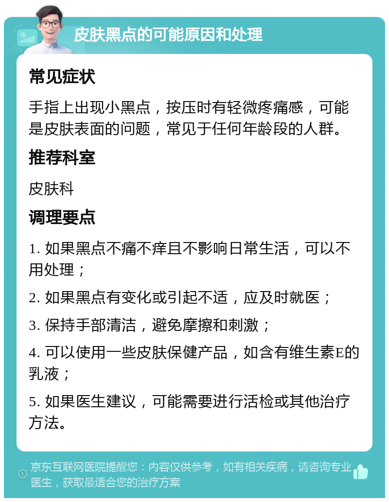 皮肤黑点的可能原因和处理 常见症状 手指上出现小黑点，按压时有轻微疼痛感，可能是皮肤表面的问题，常见于任何年龄段的人群。 推荐科室 皮肤科 调理要点 1. 如果黑点不痛不痒且不影响日常生活，可以不用处理； 2. 如果黑点有变化或引起不适，应及时就医； 3. 保持手部清洁，避免摩擦和刺激； 4. 可以使用一些皮肤保健产品，如含有维生素E的乳液； 5. 如果医生建议，可能需要进行活检或其他治疗方法。